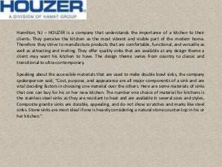 Hamilton, NJ – HOUZER is a company that understands the importance of a kitchen to their
clients. They perceive the kitchen as the most vibrant and visible part of the modern home.
Therefore they strive to manufacture products that are comfortable, functional, and versatile as
well as attracting and inviting. They offer quality sinks that are available at any design theme a
client may want his kitchen to have. The design theme varies from country to classic and
transitionalto ultra-contemporary.
Speaking about the accessible materials that are used to make double bowl sinks, the company
spokesperson said, "Cost, purpose, and appearance are all major components of a sink and are
vital deciding factors in choosing one material over the others. Here are some materials of sinks
that one can buy for his or her new kitchen. The number one choice of material for kitchens is
the stainless steel sinks as they are resistant to heat and are available in several sizes and styles.
Composite granite sinks are durable, appealing, and do not show scratches and marks like steel
sinks. Stone sinks are most ideal if one is heavily considering a natural stone counter-top in his or
her kitchen."
 
