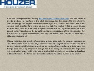 HOUZER is among companies offering best apron front stainless steel sinks. The firm strives to
provide products that conform to the latest technology. For this reason, the firm offers the
latest technology and highest corrosive resistant type 304 stainless steel sinks. This classic
stainless steel sinks last for a more extended period; this implies it has a longer lifespan
duration. Their sinks are made with an optimal combination of 10 percent chromium and 18
percent nickel. This enhances the durability and corrosion resistance of the stainless steel they
manufacture. The apron front stainless steel sinks are offered with a lifetime warranty that is
100 percent guaranteed.
Offering insight on the benefits of purchasing a single basin sink, the company spokesperson
said, "There are so many reasons why none need to select a single basin sink over all the other
options that are available in the market. Here are the benefits of purchasing a single basin sink.
A single basin sink is big or spacious enough. For those having limited space, the single basin
sink occupies less space, and it looks best in smaller kitchens. It is less expensive and available
at different models. The item is easy to maintainandare availablein numerous materials."
 