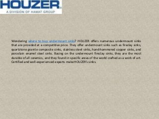 Wondering where to buy undermount sinks? HOUZER offers numerous undermount sinks
that are provided at a competitive price. They offer undermount sinks such as fireclay sinks,
quartztone granite composite sinks, stainless steel sinks, hand-hammered copper sinks, and
porcelain enamel steel sinks. Basing on the undermount fireclay sinks, they are the most
durable of all ceramics, and they found in specific areas of the world crafted as a work of art.
Certified and well-experienced experts make HOUZER’s sinks.
 