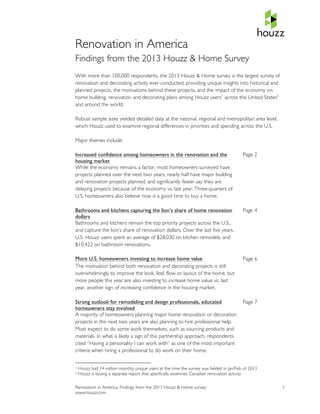  
Renovation in America
Findings from the 2013 Houzz & Home Survey
With more than 100,000 respondents, the 2013 Houzz & Home survey is the largest survey of
renovation and decorating activity ever conducted, providing unique insights into historical and
planned projects, the motivations behind these projects, and the impact of the economy on
home building, renovation and decorating plans among Houzz users1 across the United States2
and around the world.

Robust sample sizes yielded detailed data at the national, regional and metropolitan area level,
which Houzz used to examine regional differences in priorities and spending across the U.S.

Major themes include:

Increased confidence among homeowners in the renovation and the                                                                                                                                                                    Page 2
housing market
While the economy remains a factor, most homeowners surveyed have
projects planned over the next two years, nearly half have major building
and renovation projects planned, and significantly fewer say they are
delaying projects because of the economy vs. last year. Three-quarters of
U.S. homeowners also believe now is a good time to buy a home.

Bathrooms and kitchens capturing the lion’s share of home renovation                                                                                                                                                               Page 4
dollars
Bathrooms and kitchens remain the top priority projects across the U.S.,
and capture the lion’s share of renovation dollars. Over the last five years,
U.S. Houzz users spent an average of $28,030 on kitchen remodels, and
$10,422 on bathroom renovations.

More U.S. homeowners investing to increase home value                                                                                                                                                                              Page 6
The motivation behind both renovation and decorating projects is still
overwhelmingly to improve the look, feel, flow or layout of the home, but
more people this year are also investing to increase home value vs. last
year, another sign of increasing confidence in the housing market.

Strong outlook for remodeling and design professionals, educated                                                                                                                                                                   Page 7
homeowners stay involved
A majority of homeowners planning major home renovation or decoration
projects in the next two years are also planning to hire professional help.
Most expect to do some work themselves, such as sourcing products and
materials. In what is likely a sign of this partnership approach, respondents
cited “Having a personality I can work with” as one of the most important
criteria when hiring a professional to do work on their home.

	
  	
  	
  	
  	
  	
  	
  	
  	
  	
  	
  	
  	
  	
  	
  	
  	
  	
  	
  	
  	
  	
  	
  	
  	
  	
  	
  	
  	
  	
  	
  	
  	
  	
  	
  	
  	
  	
  	
  	
  	
  	
  	
  	
  	
  	
  	
  	
  	
  	
  	
  	
  	
  	
  	
  	
  
1       Houzz had 14 million monthly unique users at the time the survey was fielded in Jan/Feb of 2013
2       Houzz is issuing a separate report that specifically examines Canadian renovation activity

Renovation in America, Findings from the 2013 Houzz & Home survey                                                                                                                                                                           1
www.houzz.com
 