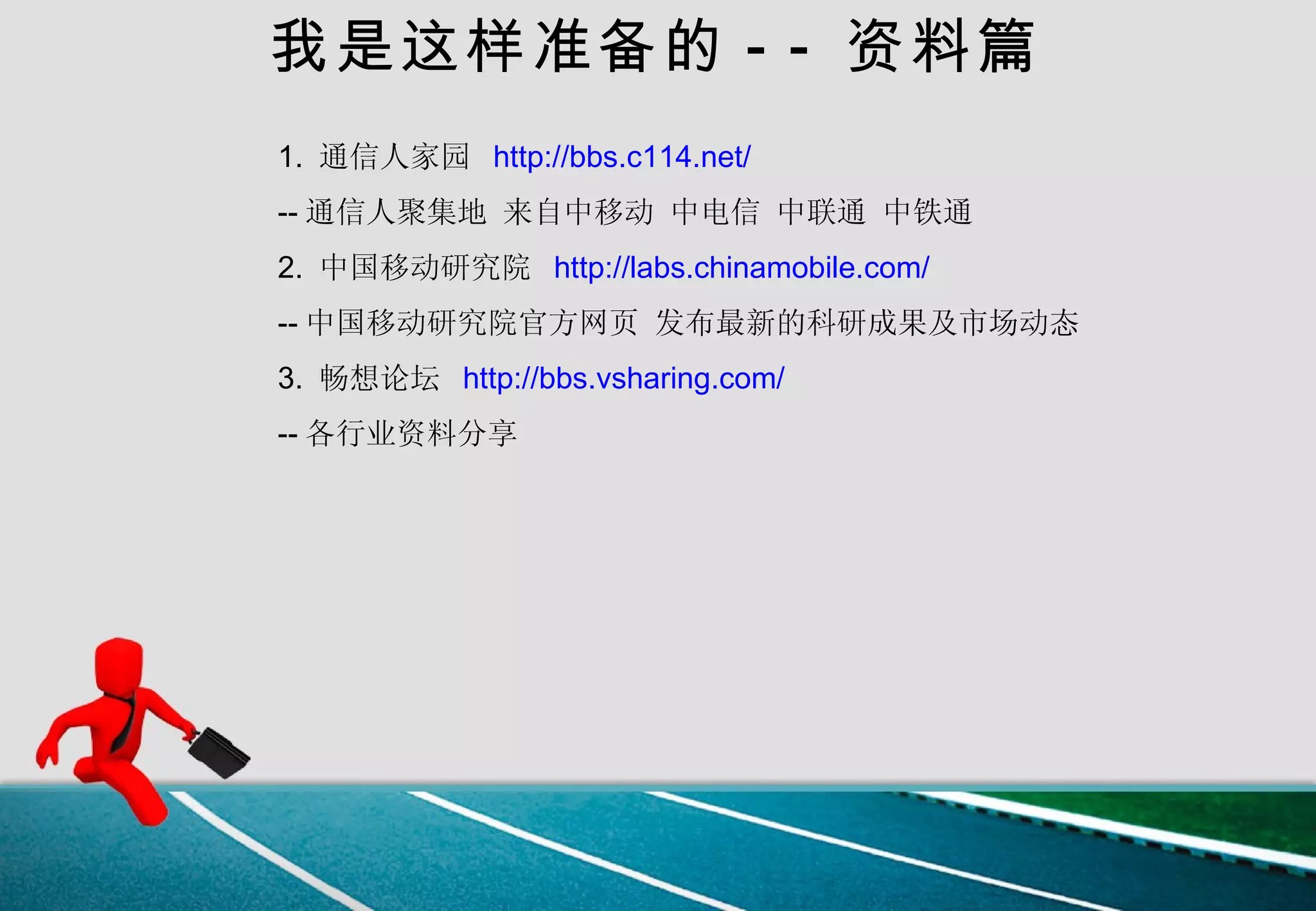 我是这样准备的 -- 资料篇 1.  通信人家园  http://bbs.c114.net/   -- 通信人聚集地 来自中移动 中电信 中联通 中铁通 2.  中国移动研究院  http://labs.chinamobile.com/   -- 中国移动研究院官方网页 发布最新的科研成果及市场动态 3.  畅想论坛  http://bbs.vsharing.com/ -- 各行业资料分享 