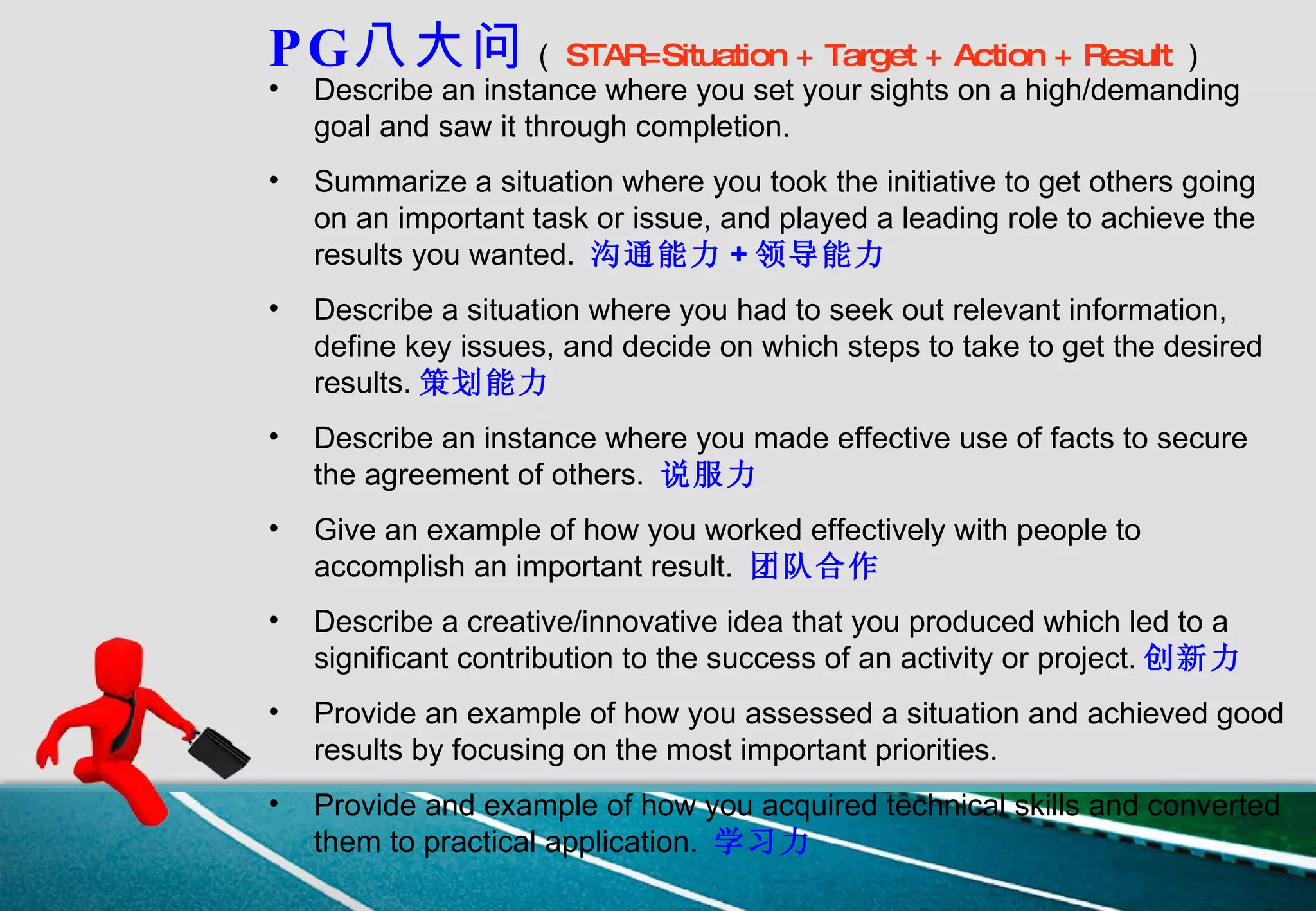 PG 八大问 （ STAR=Situation + Target + Action + Result ） Describe an instance where you set your sights on a high/demanding goal and saw it through completion.   Summarize a situation where you took the initiative to get others going on an important task or issue, and played a leading role to achieve the results you wanted.  沟通能力 + 领导能力   Describe a situation where you had to seek out relevant information, define key issues, and decide on which steps to take to get the desired results. 策划能力 Describe an instance where you made effective use of facts to secure the agreement of others.  说服力 Give an example of how you worked effectively with people to accomplish an important result.  团队合作 Describe a creative/innovative idea that you produced which led to a significant contribution to the success of an activity or project. 创新力   Provide an example of how you assessed a situation and achieved good results by focusing on the most important priorities.  Provide and example of how you acquired technical skills and converted them to practical application.  学习力 