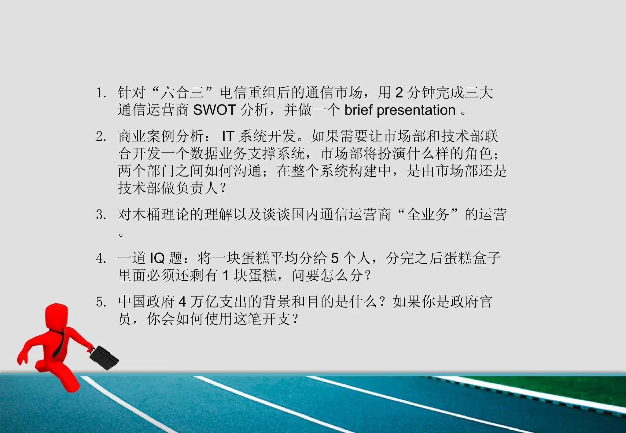 针对“六合三”电信重组后的通信市场，用 2 分钟完成三大通信运营商 SWOT 分析，并做一个 brief presentation 。 商业案例分析： IT 系统开发。如果需要让市场部和技术部联合开发一个数据业务支撑系统，市场部将扮演什么样的角色；两个部门之间如何沟通；在整个系统构建中，是由市场部还是技术部做负责人？  对木桶理论的理解以及谈谈国内通信运营商“全业务”的运营。 一道 IQ 题：将一块蛋糕平均分给 5 个人，分完之后蛋糕盒子里面必须还剩有 1 块蛋糕，问要怎么分？  中国政府 4 万亿支出的背景和目的是什么？如果你是政府官员，你会如何使用这笔开支？  