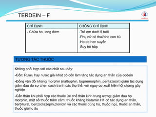 TƯƠNG TÁC THUỐC
TERDEIN – F
CHỈ ĐỊNH CHỐNG CHỈ ĐỊNH
- Chữa ho, long đờm -Trẻ em dưới 5 tuổi
-Phụ nữ có thai/cho con bú
-Ho do hen suyễn
-Suy hô hấp
Không phối hợp với các chất sau đây:
-Cồn: Rượu hay nước giải khát có cồn làm tăng tác dụng an thần của codein
-Đồng vận đối kháng morphin (nalbuphin, bupremorphin, pentazocin) giảm tác dụng
giảm đau do sự chẹn cạch tranh các thụ thể, với nguy cơ xuất hiện hội chứng gây
nghiện
-Cẩn thận khi phối hợp các thuốc ức chế thần kinh trung ương: giảm đau họ
morphin, một số thuốc trầm cảm, thuốc kháng histamin H1 có tác dụng an thần,
barbiturat, benzodiazepin,clonidin và các thuốc cùng họ, thuốc ngủ, thuốc an thần,
thuốc giải lo âu
 