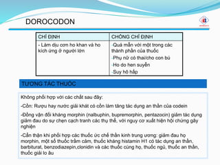 TƯƠNG TÁC THUỐC
DOROCODON
CHỈ ĐỊNH CHỐNG CHỈ ĐỊNH
- Làm dịu cơn ho khan và ho
kích ứng ở người lớn
-Quá mẫn với một trong các
thành phần của thuốc
-Phụ nữ có thai/cho con bú
-Ho do hen suyễn
-Suy hô hấp
Không phối hợp với các chất sau đây:
-Cồn: Rượu hay nước giải khát có cồn làm tăng tác dụng an thần của codein
-Đồng vận đối kháng morphin (nalbuphin, bupremorphin, pentazocin) giảm tác dụng
giảm đau do sự chẹn cạch tranh các thụ thể, với nguy cơ xuất hiện hội chứng gây
nghiện
-Cẩn thận khi phối hợp các thuốc ức chế thần kinh trung ương: giảm đau họ
morphin, một số thuốc trầm cảm, thuốc kháng histamin H1 có tác dụng an thần,
barbiturat, benzodiazepin,clonidin và các thuốc cùng họ, thuốc ngủ, thuốc an thần,
thuốc giải lo âu
 