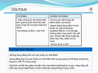 TƯƠNG TÁC THUỐC
COLTOUX
CHỈ ĐỊNH CHỐNG CHỈ ĐỊNH
-Triệu chứng ho do họng hoặc
khí quản bị kích thích khi cảm
lạnh hoặc khi hít phải chất kích
thích
-Ho không có đờm, mạn tính
-Dị ứng với một trong các
thành phần của thuốc
-Người bệnh đang điều trị các
thuốc ức chế monoamin
oxydase (MAO) vì có thể gây
những phản ứng mạnh như sốt
cao, chóng mặt, tăng huyết áp,
chảy máu não, thậm chí tử
vong
-Trẻ em dưới 2 tuổi
-Không dùng đồng thời với các thuốc ức chế MAO
-Dùng đồng thời với các thuốc ức chế thần kinh trung ương có thể tăng cường tác
dụng ức chế TK trung ương
-Quinidin có thể làm giảm chuyển hóa của dextromethorphan ở gan, tăng nồng độ
chất này trong huyết thanh và làm tăng tác dụng không mong muốn.
 