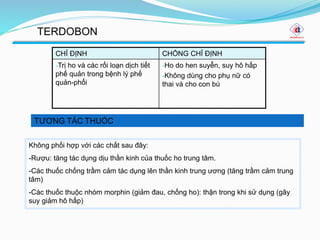 TƯƠNG TÁC THUỐC
TERDOBON
CHỈ ĐỊNH CHỐNG CHỈ ĐỊNH
-Trị ho và các rối loạn dịch tiết
phế quản trong bệnh lý phế
quản-phổi
-Ho do hen suyễn, suy hô hấp
-Không dùng cho phụ nữ có
thai và cho con bú
Không phối hợp với các chất sau đây:
-Rượu: tăng tác dụng dịu thần kinh của thuốc ho trung tâm.
-Các thuốc chống trầm cảm tác dụng lên thần kinh trung ương (tăng trầm cảm trung
tâm)
-Các thuốc thuộc nhóm morphin (giảm đau, chống ho): thận trong khi sử dụng (gây
suy giảm hô hấp)
 