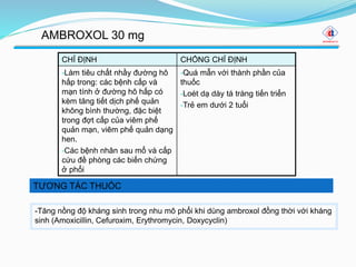 TƯƠNG TÁC THUỐC
AMBROXOL 30 mg
CHỈ ĐỊNH CHỐNG CHỈ ĐỊNH
-Làm tiêu chất nhầy đường hô
hấp trong: các bệnh cấp và
mạn tính ở đường hô hấp có
kèm tăng tiết dịch phế quản
không bình thường, đặc biệt
trong đợt cấp của viêm phế
quản mạn, viêm phế quản dạng
hen.
-Các bệnh nhân sau mổ và cấp
cứu đề phòng các biến chứng
ở phổi
-Quá mẫn với thành phần của
thuốc
-Loét dạ dày tá tràng tiến triển
-Trẻ em dưới 2 tuổi
-Tăng nồng độ kháng sinh trong nhu mô phổi khi dùng ambroxol đồng thời với kháng
sinh (Amoxicillin, Cefuroxim, Erythromycin, Doxycyclin)
 