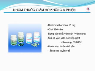 NHÓM THUỐC GIẢM HO KHÔNG Á PHIỆN
-Dextromethorphan 15 mg
-Chai 100 viên
-Dạng bào chế: viên nén / viên nang
-Giá có VAT: viên nén: 28.500đ
viên nang: 33.000đ
-Danh mục thuốc chủ yếu
-Tất cả các tuyến y tế
 