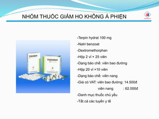 NHÓM THUỐC GIẢM HO KHÔNG Á PHIỆN
-Terpin hydrat 100 mg
-Natri benzoat
-Dextromethorphan
-Hộp 2 vỉ × 25 viên
-Dạng bào chế: viên bao đường
-Hộp 20 vỉ ×10 viên
-Dạng bào chế: viên nang
-Giá có VAT: viên bao đường: 14.500đ
viên nang : 62.000đ
-Danh mục thuốc chủ yếu
-Tất cả các tuyến y tế
 
