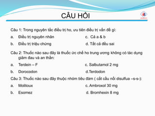 CÂU HỎI
Câu 1: Trong nguyên tắc điều trị ho, ưu tiên điều trị vấn đề gì:
a. Điều trị nguyên nhân c. Cả a & b
b. Điều trị triệu chứng d. Tất cả đều sai
Câu 2: Thuốc nào sau đây là thuốc ức chế ho trung ương không có tác dụng
giảm đau và an thần:
a. Terdein – F c. Salbutamol 2 mg
b. Dorocodon d.Terdodon
Câu 3: Thuốc nào sau đây thuộc nhóm tiêu đàm ( cắt cầu nối disulfua –s-s-):
a. Molitoux c. Ambroxol 30 mg
b. Esomez d. Bromhexin 8 mg
 