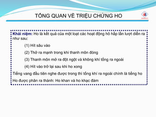 Khái niệm: Ho là kết quả của một loạt các hoạt động hô hấp lần lượt diễn ra
như sau:
(1) Hít sâu vào
(2) Thở ra mạnh trong khi thanh môn đóng
(3) Thanh môn mở ra đột ngột và không khí tống ra ngoài
(4) Hít vào trở lại sau khi ho xong
Tiếng vang đầu tiên nghe được trong thì tống khí ra ngoài chính là tiếng ho
Ho được phân ra thành: Ho khan và ho khạc đàm
TỔNG QUAN VỀ TRIỆU CHỨNG HO
 