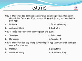 CÂU HỎI
Câu 4: Thuốc nào tiêu đàm nào sau đây giúp tăng nồng độ của kháng sinh
(Amoxicillin, Cefuroxim, Erythromycin, Doxycyclin) trong nhu mô phổi khi
phối hợp:
a. Molitoux c. Bromhexin 8 mg
b. Ambroxol 30 mg d. Cả b và c
Câu 5:Thuốc nào sau đây có tác dụng giãn phế quản:
a. Terdobon c. Salbutamol
b. Dorocodon d. Terdein – F
Câu 6: Thuốc nào sau đây không được dùng kết hợp với thuốc chẹn beta giao
cảm không chọn lọc:
a. Molitoux c. Salbutamol
b. Ambroxol 30 mg d. Bromhexin 8 mg
 