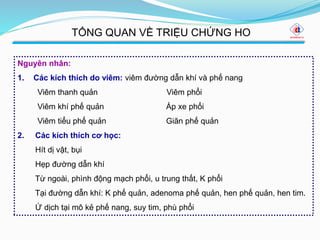 Nguyên nhân:
1. Các kích thích do viêm: viêm đường dẫn khí và phế nang
Viêm thanh quản Viêm phổi
Viêm khí phế quản Áp xe phổi
Viêm tiểu phế quản Giãn phế quản
2. Các kích thích cơ học:
Hít dị vật, bụi
Hẹp đường dẫn khí
Từ ngoài, phình động mạch phổi, u trung thất, K phổi
Tại đường dẫn khí: K phế quản, adenoma phế quản, hen phế quản, hen tim.
Ứ dịch tại mô kẻ phế nang, suy tim, phù phổi
TỔNG QUAN VỀ TRIỆU CHỨNG HO
 