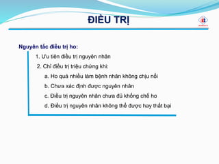 ĐIỀU TRỊ
Nguyên tắc điều trị ho:
1. Ưu tiên điều trị nguyên nhân
2. Chỉ điều trị triệu chứng khi:
a. Ho quá nhiều làm bệnh nhân không chịu nổi
b. Chưa xác định được nguyên nhân
c. Điều trị nguyên nhân chưa đủ khống chế ho
d. Điều trị nguyên nhân không thể được hay thất bại
 