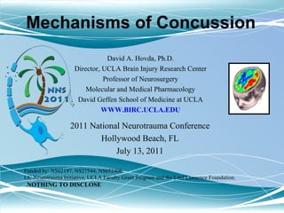 David A. Hovda, Ph.D. Director, UCLA Brain Injury Research Center Professor of Neurosurgery Molecular and Medical Pharmacology David Geffen School of Medicine at UCLA WWW.BIRC.UCLA.EDU 2011 National Neurotrauma Conference Hollywood Beach, FL July 13, 2011 Mechanisms of Concussion Funded by: NS02197, NS27544, NS052406  UC Neurotrauma Initiative, UCLA Faculty Grant Program and the Lind Lawrence Foundation. NOTHING TO DISCLOSE 