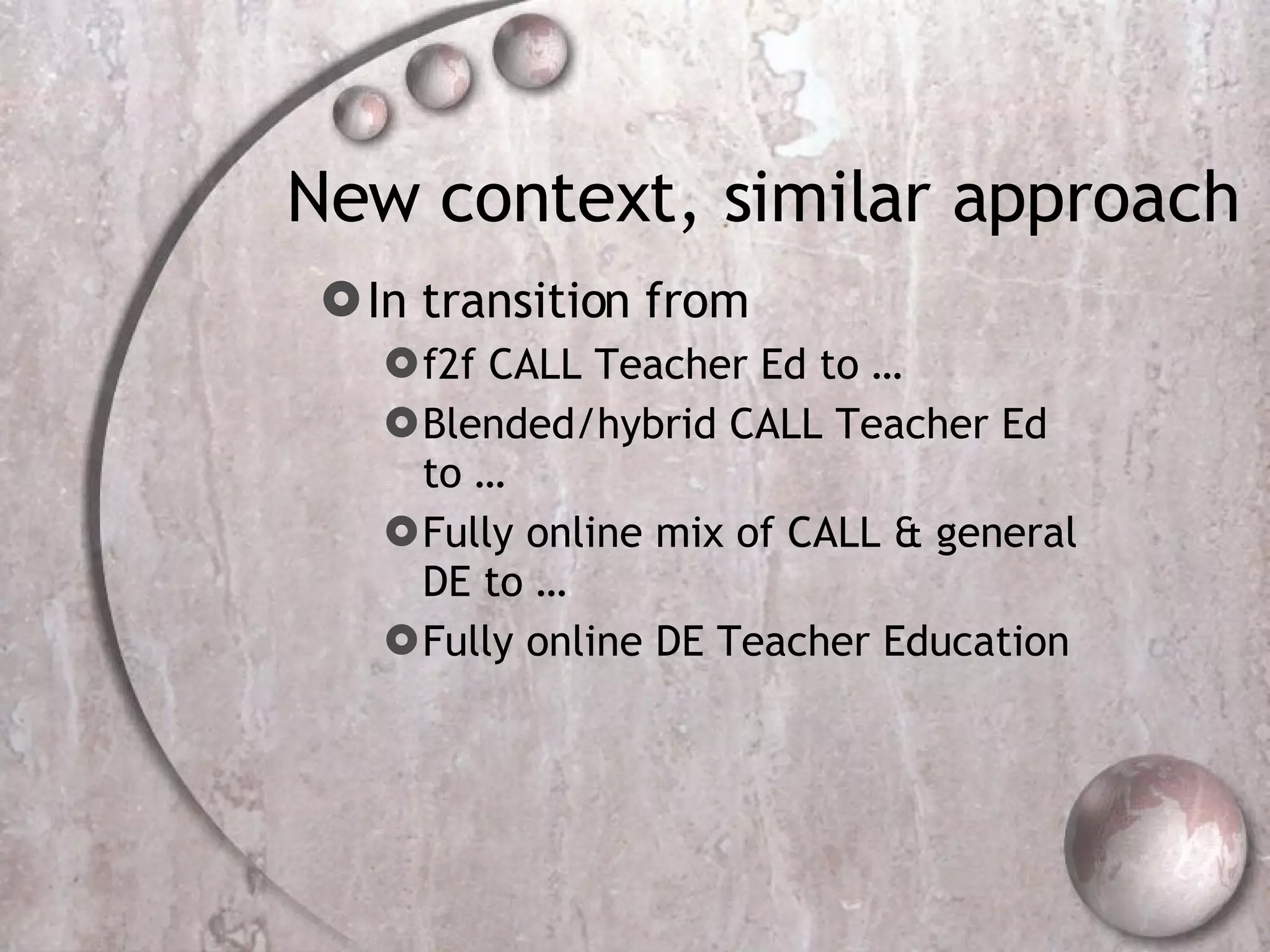 New context, similar approach In transition from f2f CALL Teacher Ed to … Blended/hybrid CALL Teacher Ed to … Fully online mix of CALL & general DE to … Fully online DE Teacher Education 