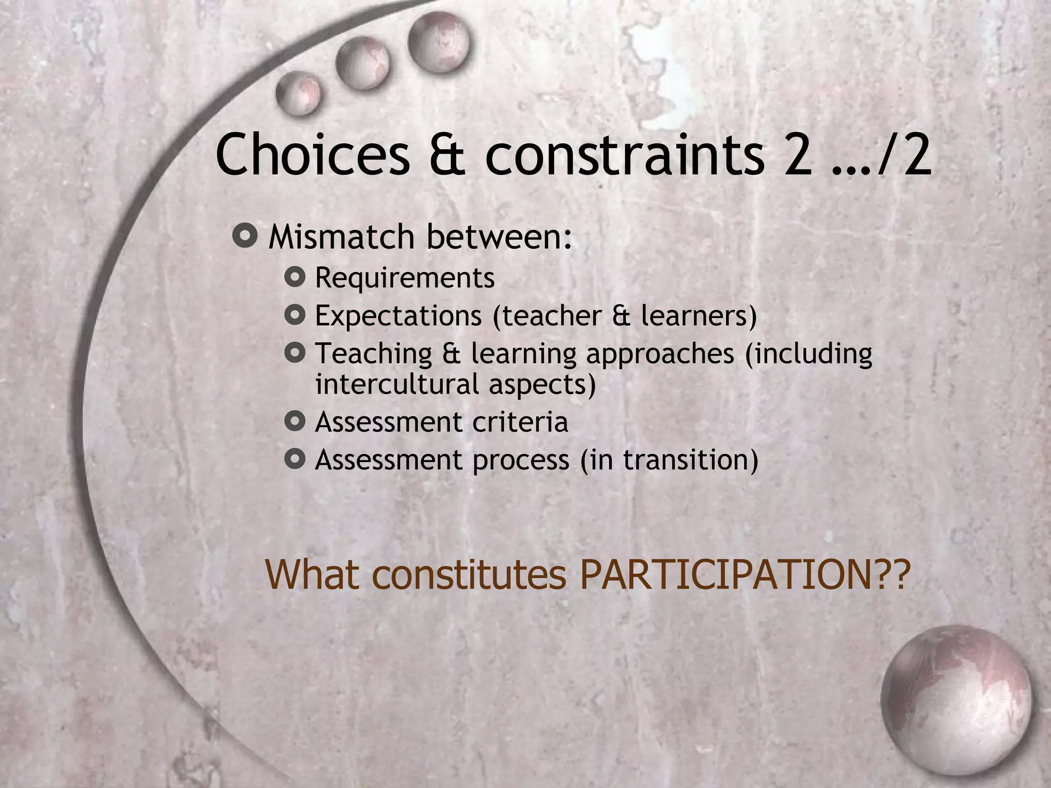 Choices & constraints 2 …/2 Mismatch between: Requirements Expectations (teacher & learners) Teaching & learning approaches (including intercultural aspects) Assessment criteria Assessment process (in transition) What constitutes PARTICIPATION?? 