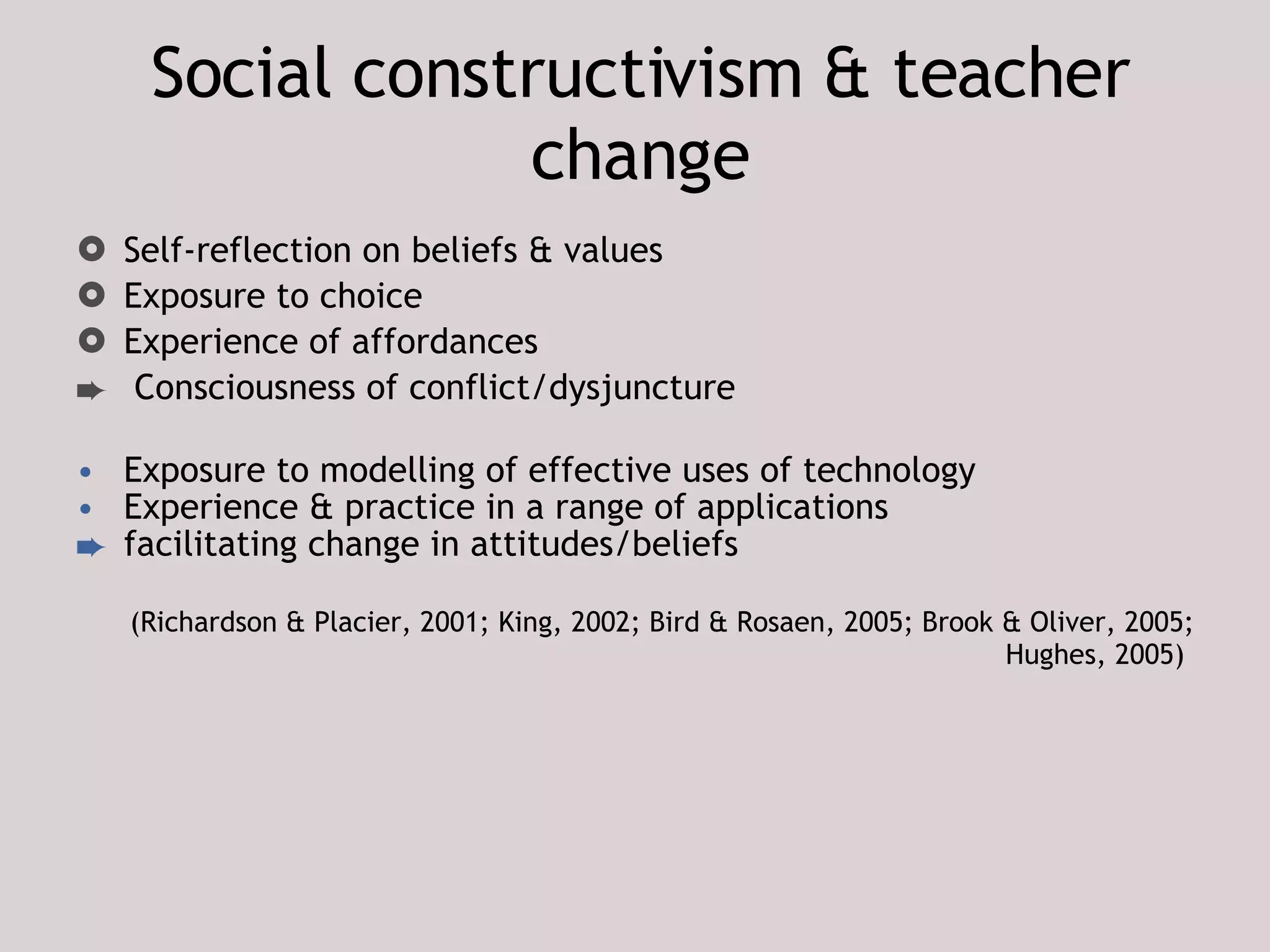 Social constructivism & teacher change Self-reflection on beliefs & values Exposure to choice Experience of affordances Consciousness of conflict/dysjuncture Exposure to modelling of effective uses of technology Experience & practice in a range of applications  facilitating change in attitudes/beliefs (Richardson & Placier, 2001; King, 2002; Bird & Rosaen, 2005; Brook & Oliver, 2005; Hughes, 2005)   