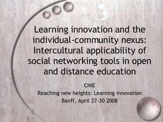 Learning innovation and the individual-community nexus: Intercultural applicability of social networking tools in open and distance education CNIE Reaching new heights: Learning innovation Banff, April 27-30 2008 