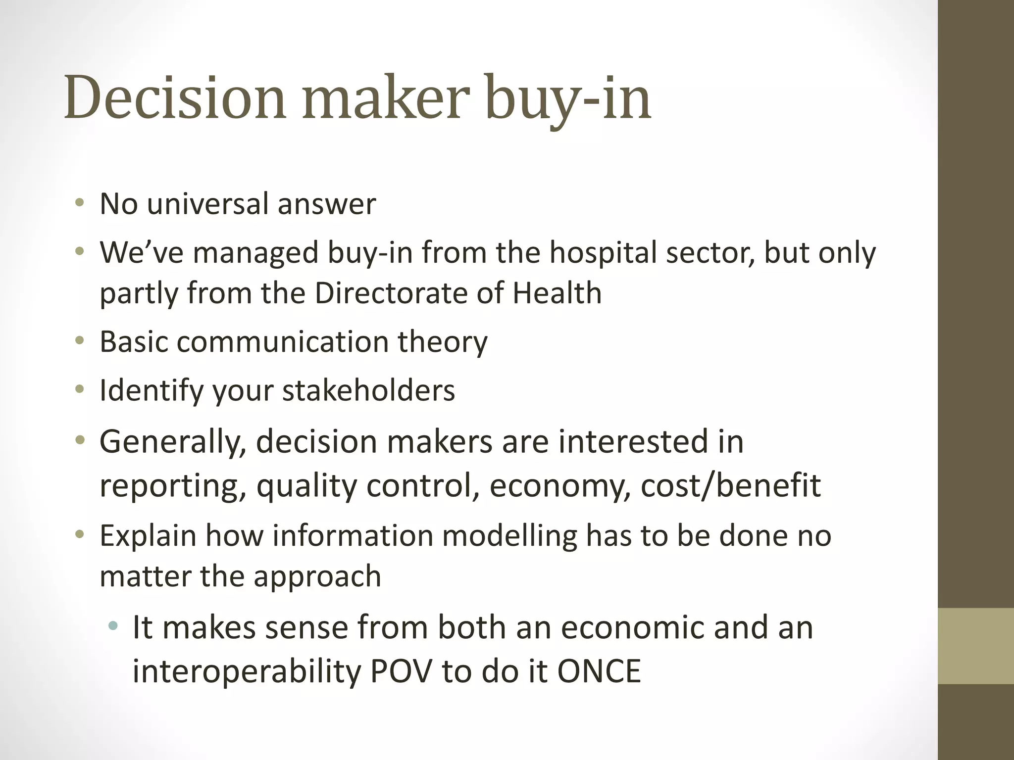 Decision maker buy-in
• No universal answer
• We’ve managed buy-in from the hospital sector, but only
partly from the Directorate of Health
• Basic communication theory
• Identify your stakeholders
• Generally, decision makers are interested in
reporting, quality control, economy, cost/benefit
• Explain how information modelling has to be done no
matter the approach
• It makes sense from both an economic and an
interoperability POV to do it ONCE
 