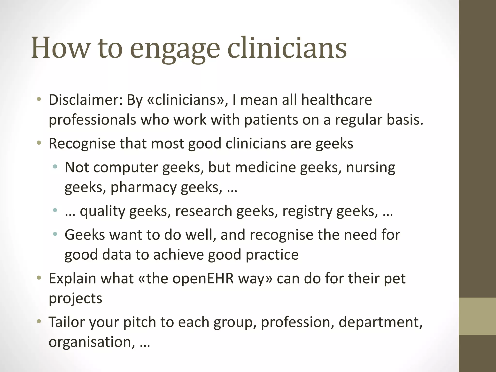 How to engage clinicians
• Disclaimer: By «clinicians», I mean all healthcare
professionals who work with patients on a regular basis.
• Recognise that most good clinicians are geeks
• Not computer geeks, but medicine geeks, nursing
geeks, pharmacy geeks, …
• … quality geeks, research geeks, registry geeks, …
• Geeks want to do well, and recognise the need for
good data to achieve good practice
• Explain what «the openEHR way» can do for their pet
projects
• Tailor your pitch to each group, profession, department,
organisation, …
 