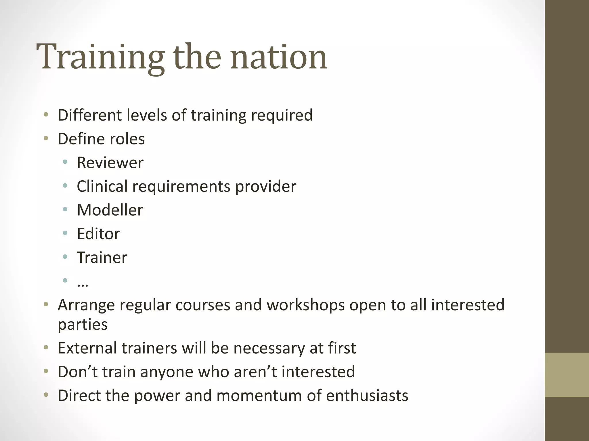 Training the nation
• Different levels of training required
• Define roles
• Reviewer
• Clinical requirements provider
• Modeller
• Editor
• Trainer
• …
• Arrange regular courses and workshops open to all interested
parties
• External trainers will be necessary at first
• Don’t train anyone who aren’t interested
• Direct the power and momentum of enthusiasts
 