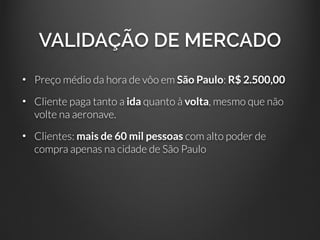 VALIDAÇÃO DE MERCADO
• Preço médio da hora de vôo em São Paulo: R$ 2.500,00
• Cliente paga tanto a ida quanto à volta, mesmo que não
volte na aeronave.
• Clientes: mais de 60 mil pessoas com alto poder de
compra apenas na cidade de São Paulo
 