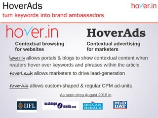 HoverAds
turn keywords into brand ambassadors


                                      HoverAds
    Contextual browsing               Contextual advertising
    for websites                      for marketers
  hover.in allows portals & blogs to show contextual content when
  readers hover over keywords and phrases within the article
  HoverLeads allows marketers to drive lead-generation

  HoverAds allows custom-shaped & regular CPM ad-units
                        As seen circa August 2010 in
 