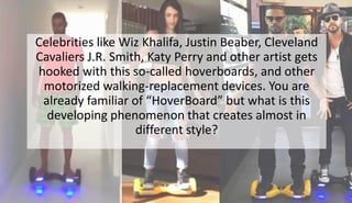 Celebrities like Wiz Khalifa, Justin Beaber, Cleveland
Cavaliers J.R. Smith, Katy Perry and other artist gets
hooked with this so-called hoverboards, and other
motorized walking-replacement devices. You are
already familiar of “HoverBoard” but what is this
developing phenomenon that creates almost in
different style?
 