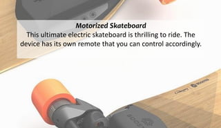 Motorized Skateboard
This ultimate electric skateboard is thrilling to ride. The
device has its own remote that you can control accordingly.
 