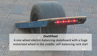 OneWheel
A one wheel electric-balancing-skateboard with a huge
motorized wheel in the middle: self-balancing rock star!
 
