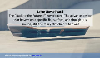 Lexus Hoverboard
The “Back to the Future II” hoverboard. The advance device
that hovers on a specific flat surface, and though it is
limited, still the fancy skateboard to own!
Alberta Brown – Digital Artist for Soar Boards
 