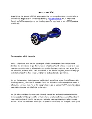 Hoverboard Cart
As we left on the Summer of 2018, we respected the beginning of the sun. It implied a lot of
opportunities to get outside and appreciate riding a Hoverboard Cart. Or, in other words
August, we held an opposition on our Facebook page for somebody to win a ZIMX Swegway
Hoverboard.
The opposition subtle elements
It was a simple one. With the end goal to give general society and our reliable Facebook
devotees the opportunity to get their hands on a free hoverboard, all they needed to do was
enter our opposition and to tell us what most amazing Summer movement they would do on
the off chance that they won a ZIMX Hoverboard in the remarks segment, similar to the page
and label somebody in their squad who'd love to participate in the good times.
We ran the opposition for simply under multi month, completing on the finish of August. We
had many remarks, and came to almost 50 thousand individuals, who likewise made heaps of
offers, likes and page likes. For us this was great as we got to feature the UK's main hoverboard
organization to more individuals the nation over.
We got many comments and cherished perusing the reasons why individuals were entering.
Some needed a birthday present for a relative. Some simply needed a wonderful hoverboard
(who could reprimand them?). We wish we could give away parts increasingly (yet then we
wouldn't be the best business, would we?) as we would like to keep our ukbigbuy family glad!
 