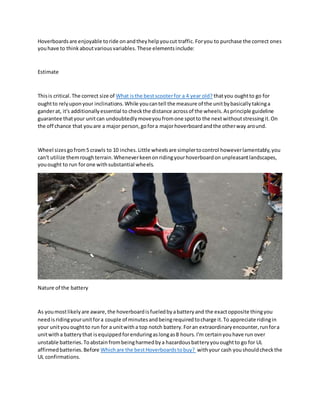 Hoverboardsare enjoyable toride onandtheyhelpyoucut traffic.Foryou to purchase the correct ones
youhave to thinkaboutvariousvariables.These elementsinclude:
Estimate
Thisis critical.The correct size of What isthe bestscooterfor a 4 year old? thatyou oughtto go for
oughtto relyuponyour inclinations.While youcantell the measure of the unitbybasicallytakinga
ganderat, it's additionallyessential to checkthe distance acrossof the wheels.Asprinciple guideline
guarantee thatyour unitcan undoubtedlymoveyoufromone spotto the nextwithoutstressingit.On
the off chance that youare a major person,gofora majorhoverboardandthe otherway around.
Wheel sizesgofrom5 crawls to 10 inches.Little wheelsare simplertocontrol howeverlamentably,you
can't utilize themroughterrain.Wheneverkeenonridingyourhoverboardonunpleasantlandscapes,
youought to run forone withsubstantial wheels.
Nature of the battery
As youmostlikelyare aware,the hoverboardisfueledbyabatteryand the exactopposite thingyou
needisridingyourunitfora couple of minutesandbeingrequiredtocharge it.To appreciate ridingin
your unityououghtto run for a unitwitha top notch battery.Foran extraordinaryencounter,runfora
unitwitha batterythat isequippedforenduringaslongas8 hours.I'm certainyouhave run over
unstable batteries.Toabstainfrombeingharmedbya hazardousbatteryyououghtto go for UL
affirmedbatteries.Before Whichare the bestHoverboardstobuy? withyour cash youshouldcheckthe
UL confirmations.
 