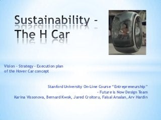 Vision – Strategy – Execution plan
of the Hover Car concept



                        Stanford University On-Line Course ―Entrepreneurship‖
                                                   – Future is Now Design Team
     Karina Vissonova, Bernard Kwok, Jared Croitoru, Faisal Arsalan, Arv Hardin
 