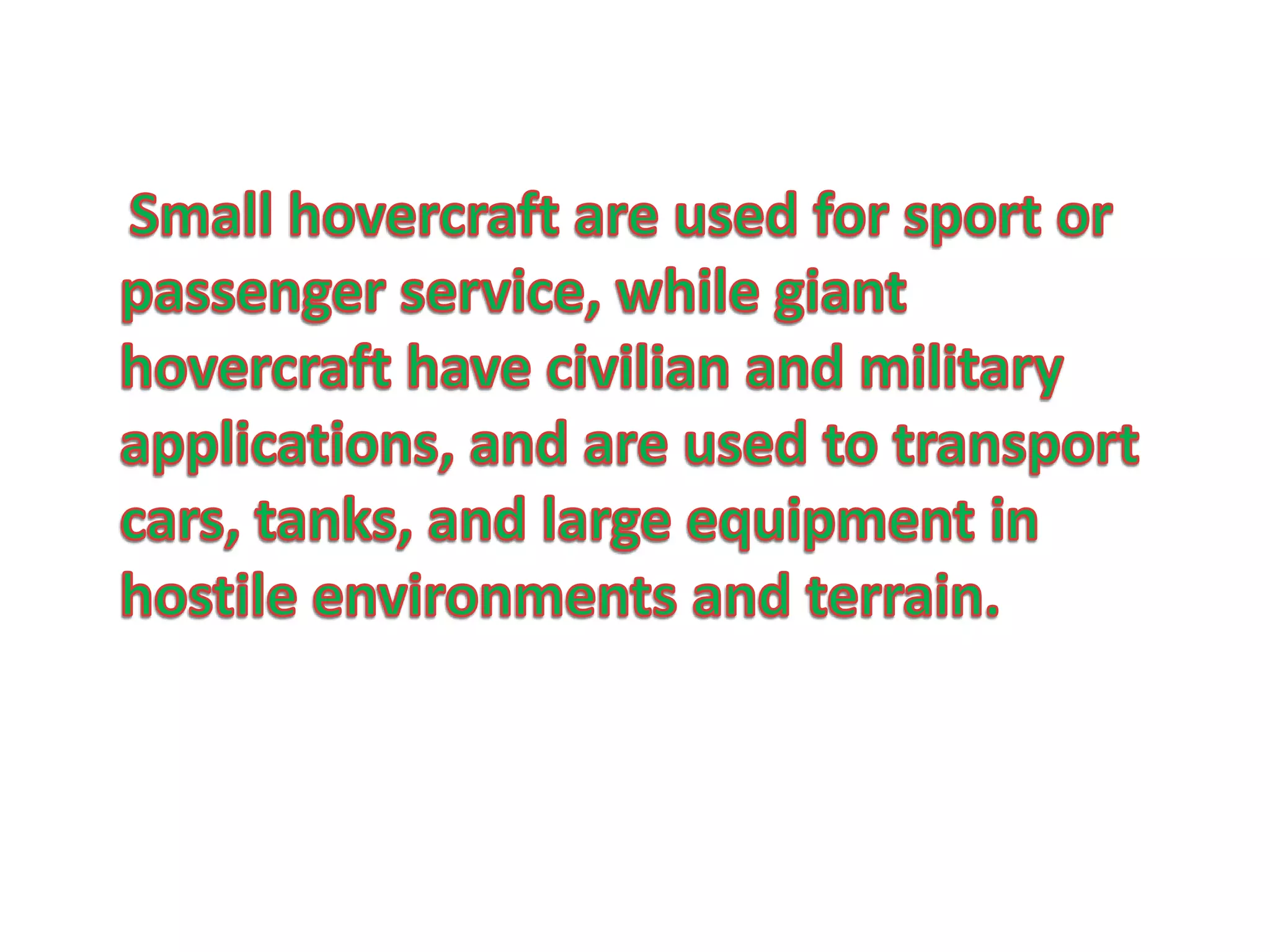     Small hovercraft are used for sport or passenger service, while giant hovercraft have civilian and military applications, and are used to transport cars, tanks, and large equipment in hostile environments and terrain.