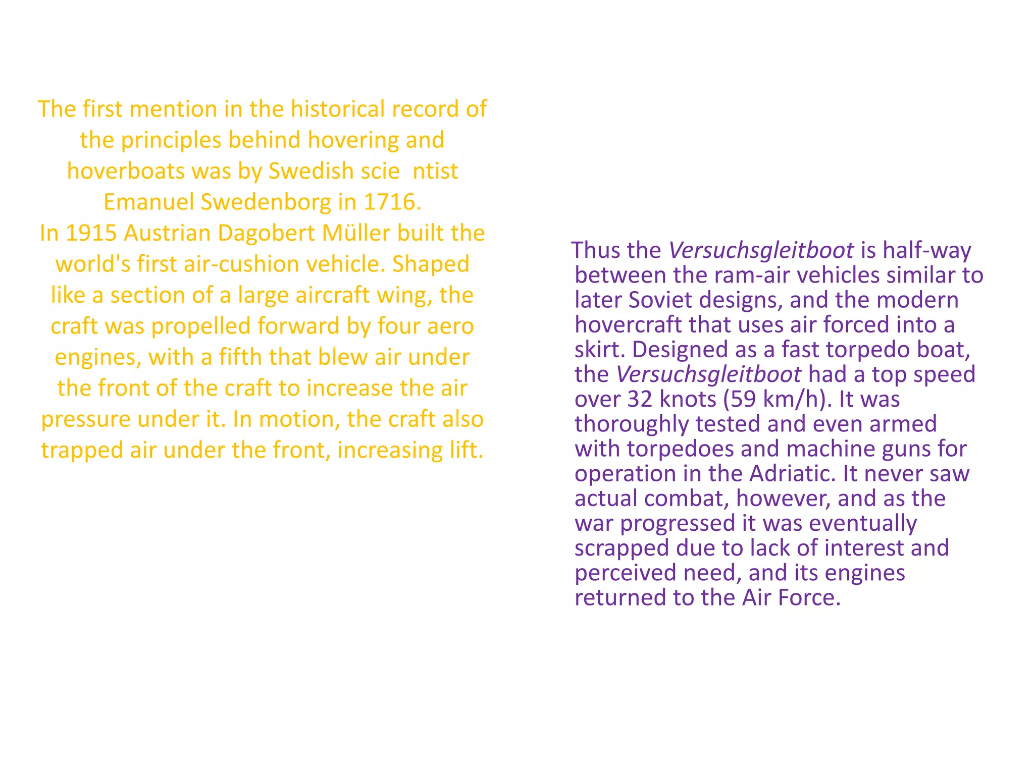 The first mention in the historical record of the principles behind hovering and hoverboats was by Swedish scientist Emanuel Swedenborgin 1716.In 1915 Austrian DagobertMüller built the world's first air-cushion vehicle. Shaped like a section of a large aircraft wing, the craft was propelled forward by four aero engines, with a fifth that blew air under the front of the craft to increase the air pressure under it. In motion, the craft also trapped air under the front, increasing lift. Thus the Versuchsgleitboot is half-way between the ram-air vehicles similar to later Soviet designs, and the modern hovercraft that uses air forced into a skirt. Designed as a fast torpedo boat, the Versuchsgleitboot had a top speed over 32 knots (59 km/h). It was thoroughly tested and even armed with torpedoes and machine guns for operation in the Adriatic. It never saw actual combat, however, and as the war progressed it was eventually scrapped due to lack of interest and perceived need, and its engines returned to the Air Force.