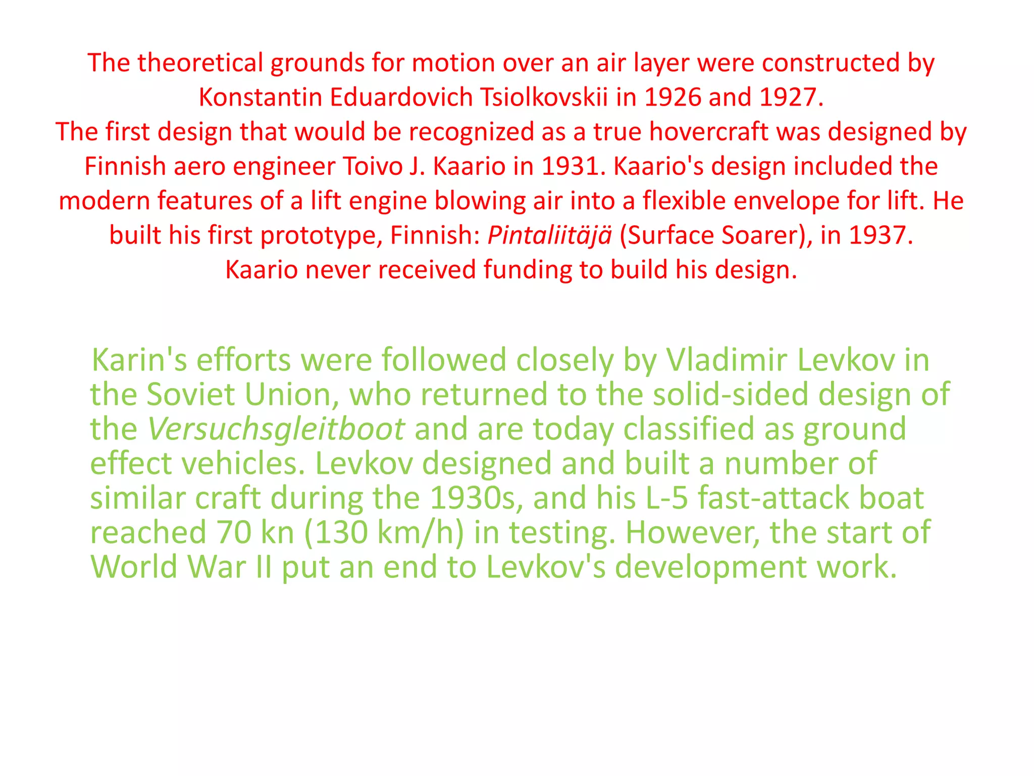 The theoretical grounds for motion over an air layer were constructed by Konstantin EduardovichTsiolkovskiiin 1926 and 1927.The first design that would be recognized as a true hovercraft was designed by Finnish aero engineer Toivo J. Kaario in 1931. Kaario's design included the modern features of a lift engine blowing air into a flexible envelope for lift. He built his first prototype, Finnish: Pintaliitäjä (Surface Soarer), in 1937.Kaario never received funding to build his design.Karin's efforts were followed closely by Vladimir Levkov in the Soviet Union, who returned to the solid-sided design of the Versuchsgleitboot and are today classified as ground effect vehicles. Levkov designed and built a number of similar craft during the 1930s, and his L-5 fast-attack boat reached 70 kn (130 km/h) in testing. However, the start of World War II put an end to Levkov's development work.