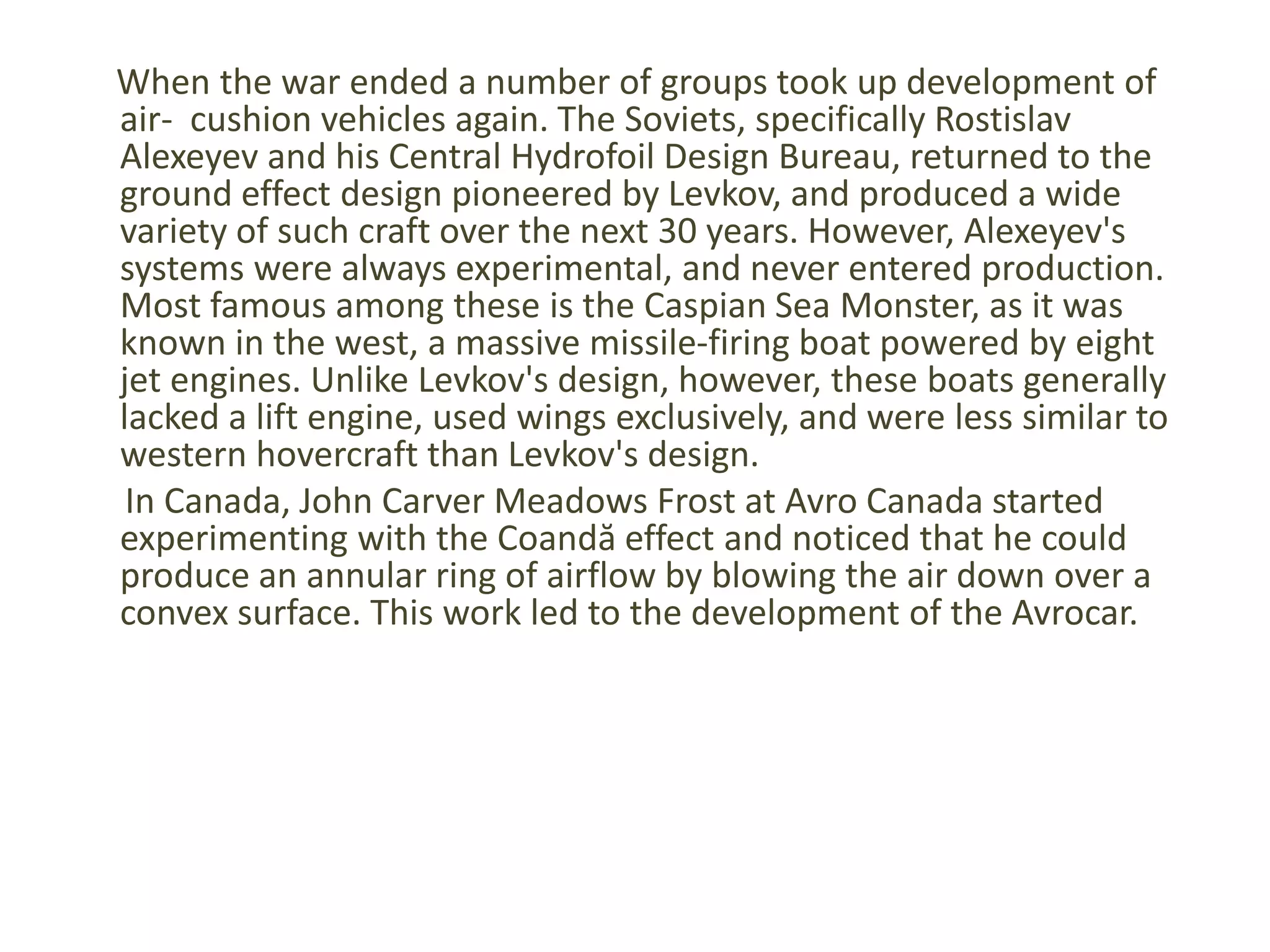 When the war ended a number of groups took up development of air-cushion vehicles again. The Soviets, specifically RostislavAlexeyev and his Central Hydrofoil Design Bureau, returned to the ground effect design pioneered by Levkov, and produced a wide variety of such craft over the next 30 years. However, Alexeyev's systems were always experimental, and never entered production. Most famous among these is the Caspian Sea Monster, as it was known in the west, a massive missile-firing boat powered by eight jet engines. Unlike Levkov's design, however, these boats generally lacked a lift engine, used wings exclusively, and were less similar to western hovercraft than Levkov's design.In Canada, John Carver Meadows Frost at Avro Canada started experimenting with the Coandă effect and noticed that he could produce an annular ring of airflow by blowing the air down over a convex surface. This work led to the development of the Avrocar.