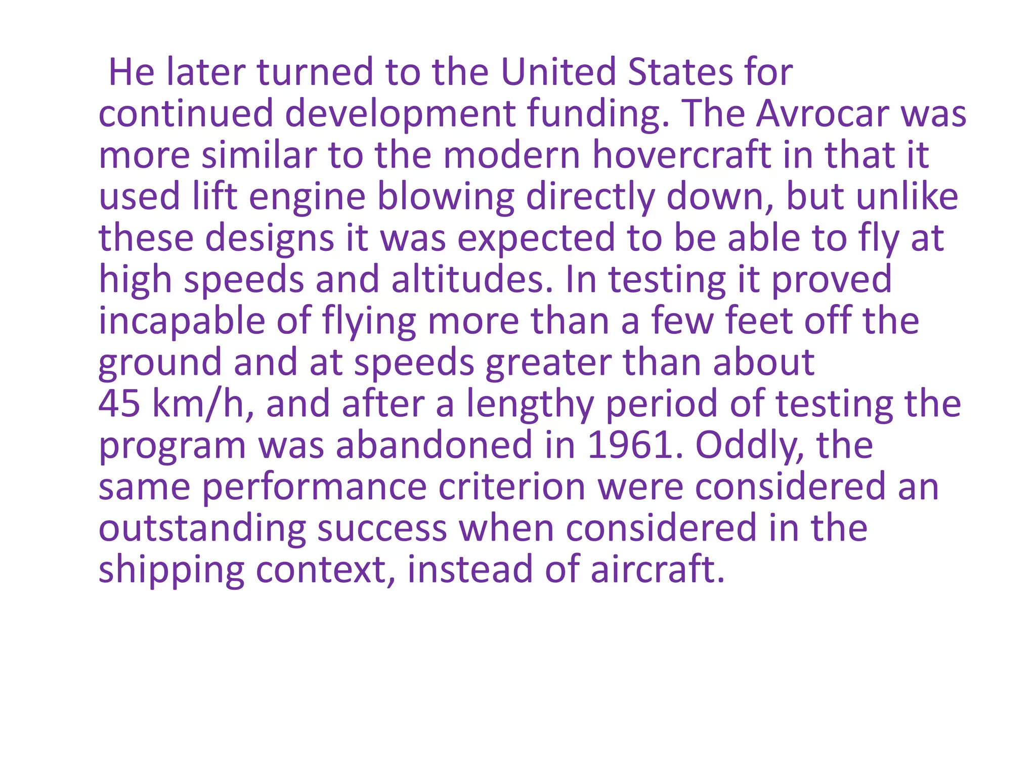 He later turned to the United States for continued development funding. The Avrocar was more similar to the modern hovercraft in that it used lift engine blowing directly down, but unlike these designs it was expected to be able to fly at high speeds and altitudes. In testing it proved incapable of flying more than a few feet off the ground and at speeds greater than about 45 km/h, and after a lengthy period of testing the program was abandoned in 1961. Oddly, the same performance criterion were considered an outstanding success when considered in the shipping context, instead of aircraft.