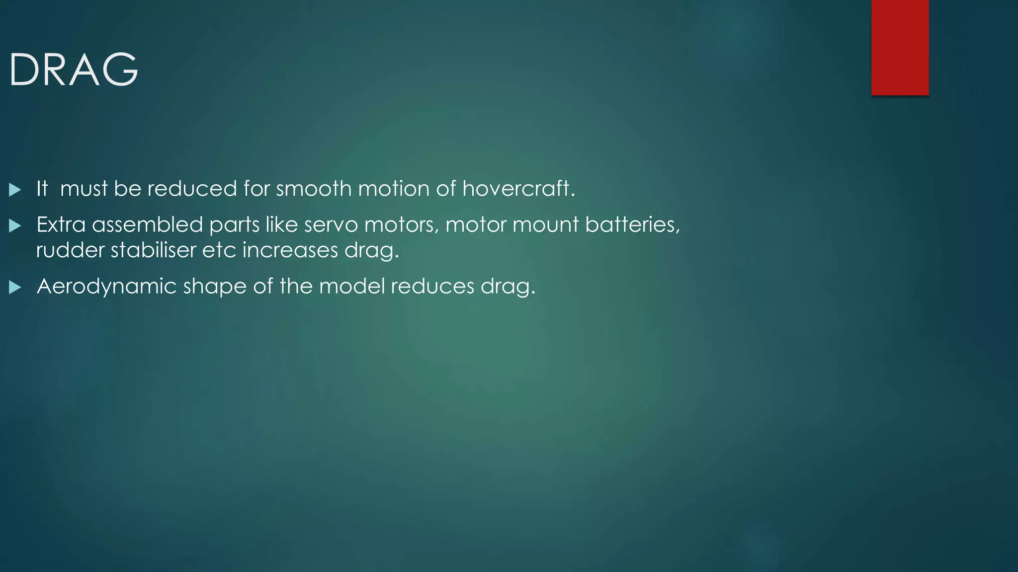DRAG
 It must be reduced for smooth motion of hovercraft.
 Extra assembled parts like servo motors, motor mount batteries,
rudder stabiliser etc increases drag.
 Aerodynamic shape of the model reduces drag.
 