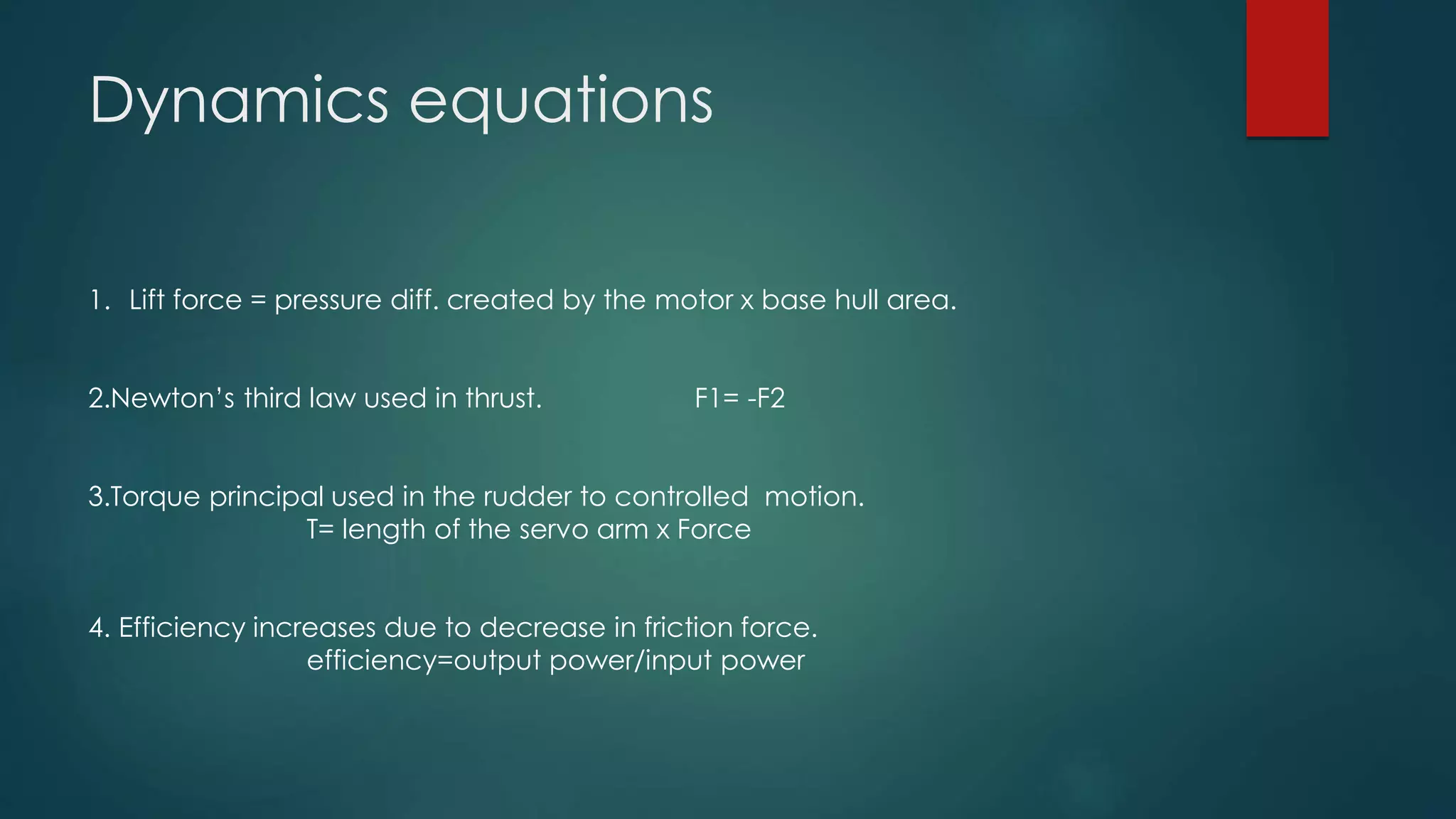 Dynamics equations
1. Lift force = pressure diff. created by the motor x base hull area.
2.Newton’s third law used in thrust. F1= -F2
3.Torque principal used in the rudder to controlled motion.
T= length of the servo arm x Force
4. Efficiency increases due to decrease in friction force.
efficiency=output power/input power
 