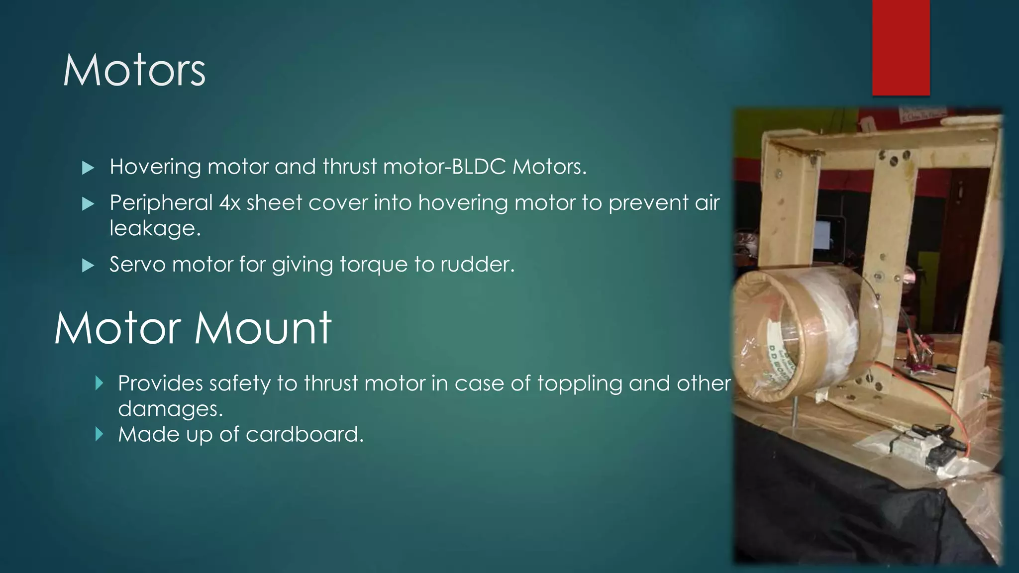 Motors
 Hovering motor and thrust motor-BLDC Motors.
 Peripheral 4x sheet cover into hovering motor to prevent air
leakage.
 Servo motor for giving torque to rudder.
Motor Mount
 Provides safety to thrust motor in case of toppling and other
damages.
 Made up of cardboard.
 
