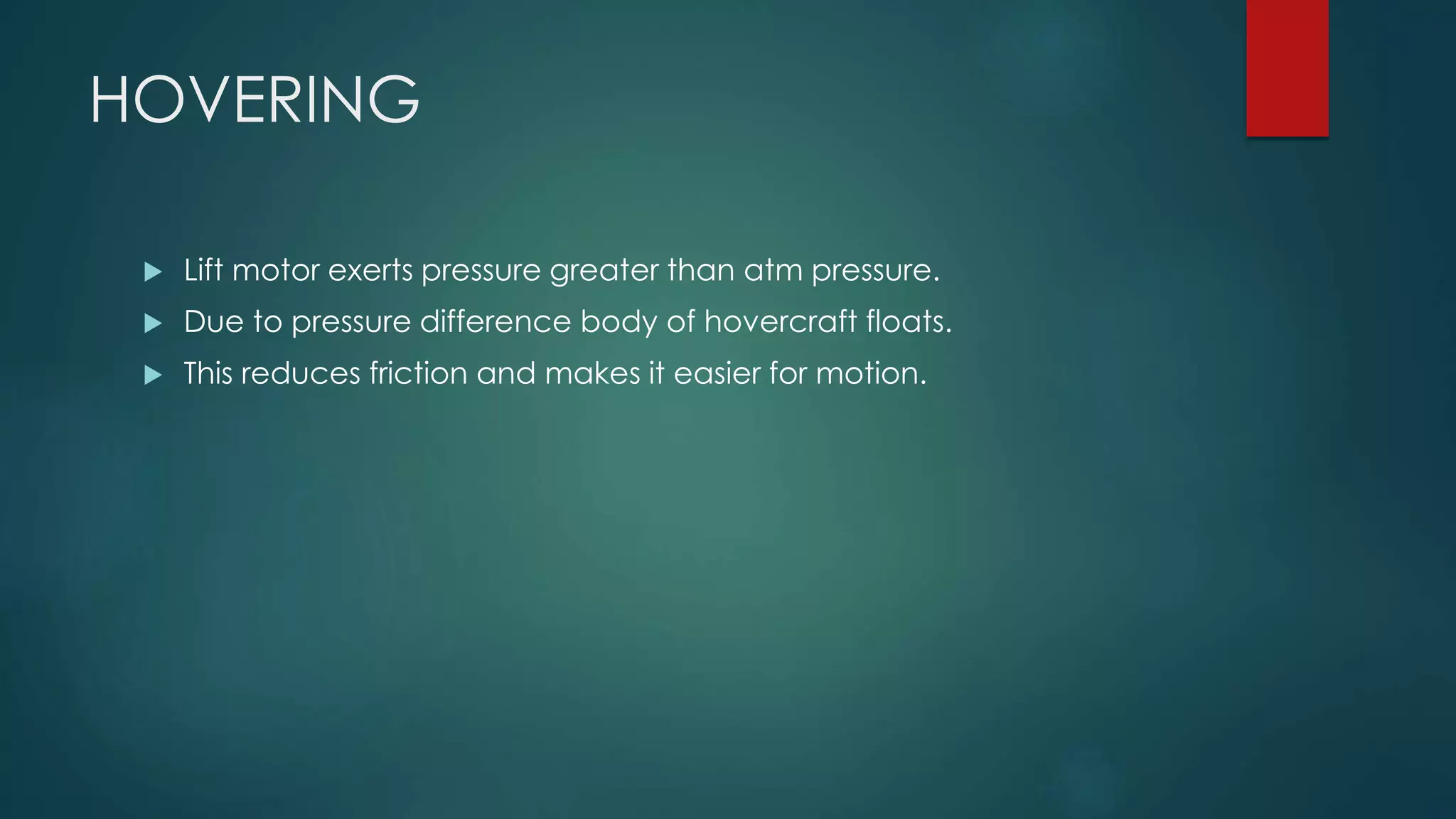 HOVERING
 Lift motor exerts pressure greater than atm pressure.
 Due to pressure difference body of hovercraft floats.
 This reduces friction and makes it easier for motion.
 