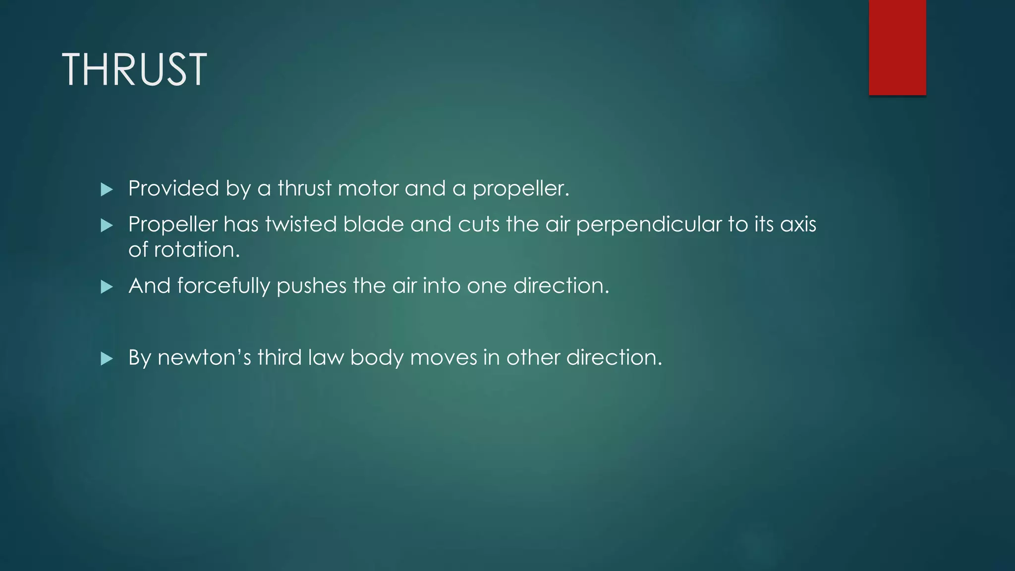 THRUST
 Provided by a thrust motor and a propeller.
 Propeller has twisted blade and cuts the air perpendicular to its axis
of rotation.
 And forcefully pushes the air into one direction.
 By newton’s third law body moves in other direction.
 