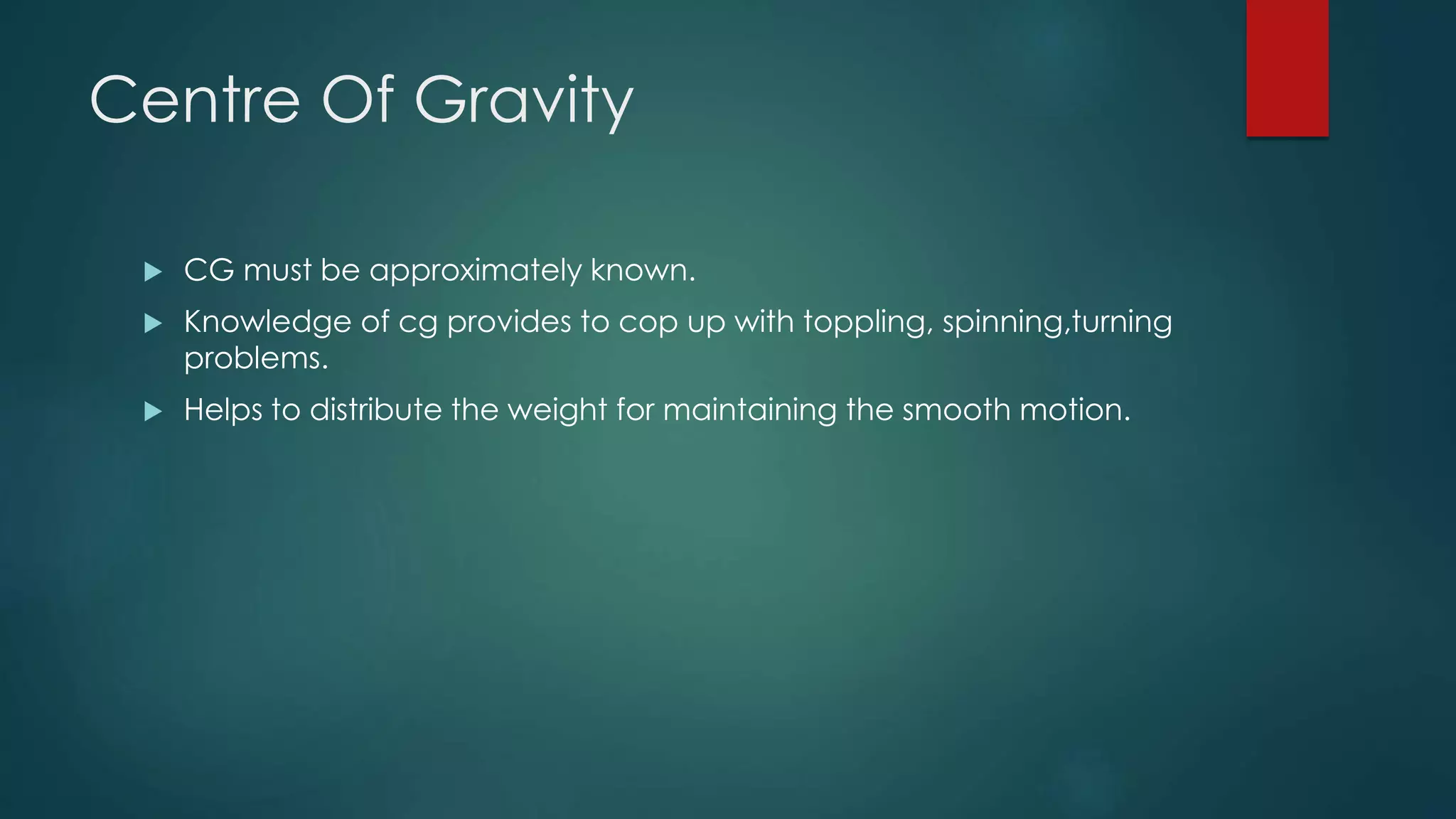 Centre Of Gravity
 CG must be approximately known.
 Knowledge of cg provides to cop up with toppling, spinning,turning
problems.
 Helps to distribute the weight for maintaining the smooth motion.
 