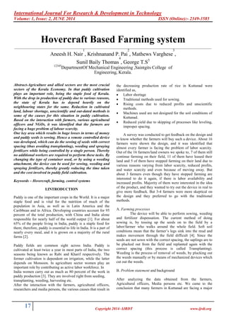 International Journal For Research & Development in Technology
Volume: 1, Issue: 2, JUNE 2014 ISSN (Online):- 2349-3585
17 Copyright 2014- IJRDT www.ijrdt.org
Hovercraft Based Farming system
________________________________________________________________________________________________________
Aneesh H. Nair
1
, Krishnanand P. Pai
2
, Mathews Varghese
3
,
Sunil Baily Thomas
4
, George T.S5
12345
DepartmentOf Mechanical Engineering ,Saintgits College of
Engineering, Kerala.
Abstract-Agriculture and allied sectors are the most crucial
sectors of the Kerala Economy. In that paddy cultivation
plays an important role, being the staple food of Kerala.
With the drop in production of paddy due to various reasons,
the state of Kerala has to depend heavily on the
neighbouring states for the same. Reduction in cultivated
land, labour shortage, unscientific and out-dated methods is
some of the causes for this situation in paddy cultivation.
Based on the interaction with farmers, various agricultural
officers and NGOs, it was identified that the farmers are
facing a huge problem of labour scarcity.
One key area which results in huge losses in terms of money
and paddy seeds is sowing. Hence a remote controlled device
was developed, which can do the sowing of seeds with correct
spacing (thus avoiding transplanting), weeding and spraying
fertilizers while being controlled by a single person. Thereby
no additional workers are required to perform these tasks. By
changing the type of container used, or by using a weeding
attachment, the device can be used for sowing, weeding and
spraying fertilizers, thereby greatly reducing the time taken
and the cost involved in paddy field cultivation.
Keywords – Hovercraft, farming, control systems
I.INTRODUCTION
Paddy is one of the important crops in the World. It is a major
staple food and is vital for the nutrition of much of the
population in Asia, as well as in Latin America and the
Caribbean and in Africa. Developing countries account for 95
percent of the total production, with China and India alone
responsible for nearly half of the world output [1]. For about
65% of the people living in India, paddy is a staple food for
them; therefore, paddy is essential to life in India. It is a part of
nearly every meal, and it is grown on a majority of the rural
farms [2].
Paddy fields are common sight across India. Paddy is
cultivated at least twice a year in most parts of India, the two
seasons being known as Rabi and Kharif respectively. The
former cultivation is dependent on irrigation, while the latter
depends on Monsoon. In agriculture sector women play an
important role by contributing as active labor workforce. In
India women carry out as much as 80 percent of the work in
paddy production [3]. They are involved right from seeding,
transplanting, weeding, harvesting etc.
After the interaction with the farmers, agricultural officers,
researchers and media persons, the various causes that result in
the decreasing production rate of rice in Kuttanad were
identified as,
 Labor shortage
 Traditional methods used for sowing.
 Rising costs due to reduced profits and unscientific
methods.
 Machines used are not designed for the soil conditions of
Kuttanad.
 Reduced yield due to skipping of processes like leveling,
improper spacing.
A survey was conducted to get feedback on the design and
to know whether the farmers will buy such a device. About 16
farmers were shown the design, and it was identified that
almost every farmer is facing the problem of labor scarcity.
Out of the 16 farmers/land owners we spoke to, 7 of them still
continue farming on their field, 11 of them have leased their
land and 5 of them have stopped farming on their land due to
various reasons varying from labor scarcity, reduced profits,
and water scarcity and even because of moving away. But
about 3 farmers even though they have stopped farming are
interested to do it again, if there is labor availability and
increased profits. Majority of them were interested in the idea
of the product, and they wanted to try out the device in real to
give more feedback. But 3-4 farmers were more skeptical on
the design and they preferred to go with the traditional
methods.
A. Farming processes
The device will be able to perform sowing, weeding
and fertilizer dispensation. The current method of doing
sowing is, by tossing up the seeds on to the field by a
labor/farmer who walks around the whole field. Soft soil
conditions mean that the farmer‟s legs sink into the mud and
makes movement through the field difficult [4]. Since the
seeds are not sown with the correct spacing, the saplings are to
be plucked out from the field and replanted again with the
correct spacing (this process is called Transplanting).
Weeding is the process of removal of weeds, by plucking out
the weeds manually or by means of mechanized devices which
cut out the weeds.
B. Problem statement and background
After analyzing the data obtained from the farmers,
Agricultural officers, Media persons etc. We came to the
conclusion that many farmers in Kuttanad are facing a major
 