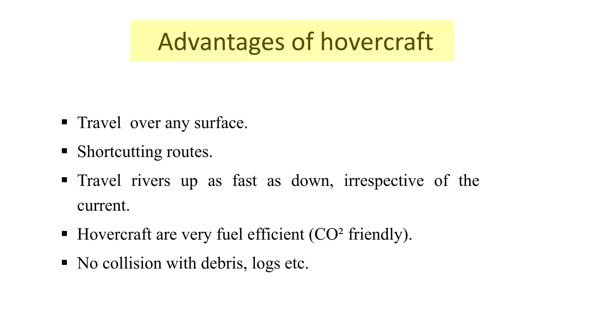 Advantages of hovercraft
 Travel over any surface.
 Shortcutting routes.
 Travel rivers up as fast as down, irrespective of the
current.
 Hovercraft are very fuel efficient (CO² friendly).
 No collision with debris, logs etc.
 