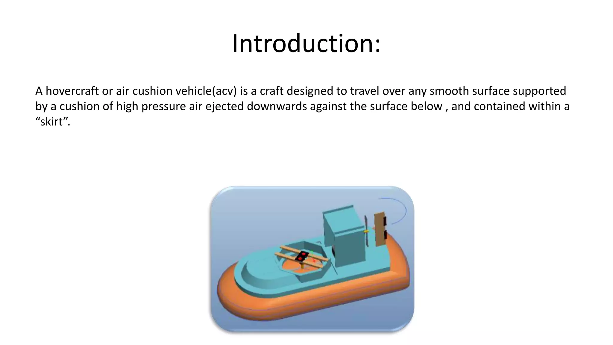 Introduction:
A hovercraft or air cushion vehicle(acv) is a craft designed to travel over any smooth surface supported
by a cushion of high pressure air ejected downwards against the surface below , and contained within a
“skirt”.
 
